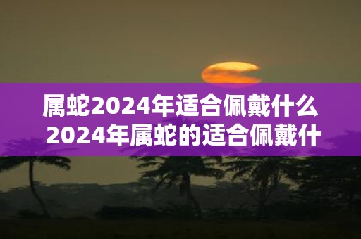 属蛇2025年适合佩戴什么 2025年属蛇的适合佩戴什么