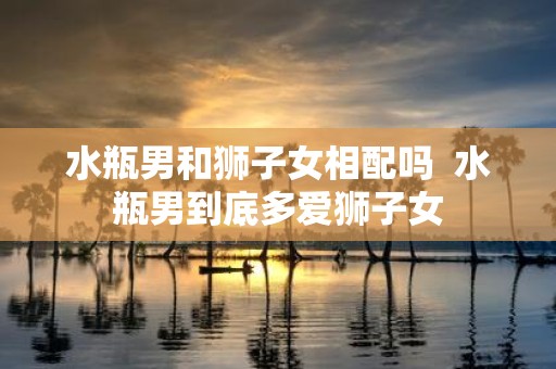 水瓶男和狮子女相配吗 水瓶男到底多爱狮子女
