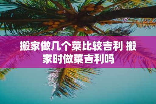 搬家做几个菜比较吉利 搬家时做菜吉利吗