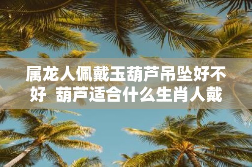 属龙人佩戴玉葫芦吊坠好不好 葫芦适合什么生肖人戴