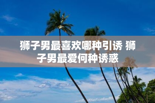 狮子男最喜欢哪种引诱 狮子男最爱何种诱惑