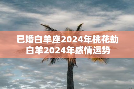 已婚白羊座2025年桃花劫 白羊2025年感情运势