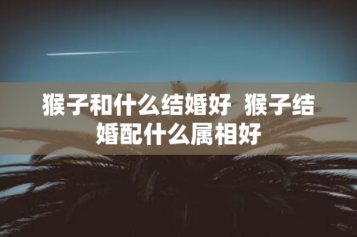 猴子和什么结婚好 猴子结婚配什么属相好