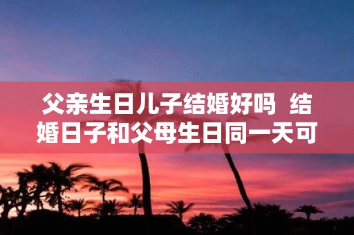 父亲生日儿子结婚好吗 结婚日子和父母生日同一天可以吗