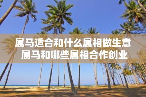 属马适合和什么属相做生意 属马和哪些属相合作创业