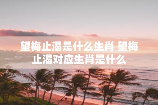 望梅止渴是什么生肖 望梅止渴对应生肖是什么