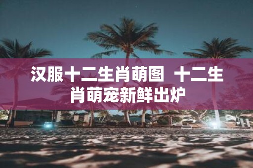 汉服十二生肖萌图 十二生肖萌宠新鲜出炉
