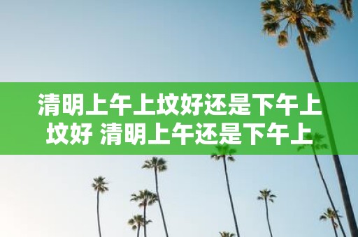 清明上午上坟好还是下午上坟好 清明上午还是下午上坟有何区别
