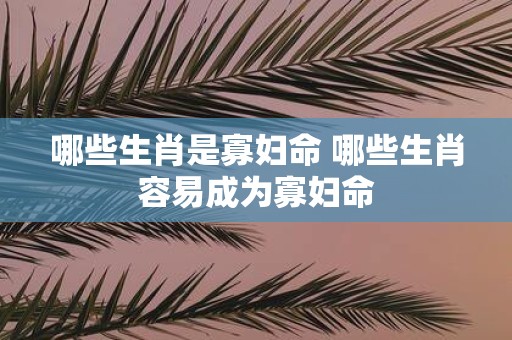 哪些生肖是寡妇命 哪些生肖容易成为寡妇命