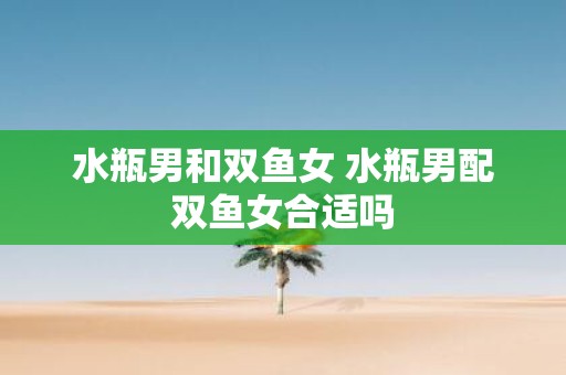 水瓶男和双鱼女 水瓶男配双鱼女合适吗