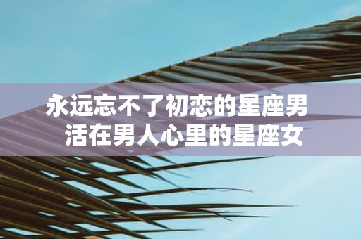 永远忘不了初恋的星座男 活在男人心里的星座女