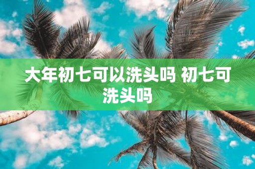 大年初七可以洗头吗 初七可洗头吗