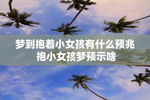 梦到抱着小女孩有什么预兆 抱小女孩梦预示啥