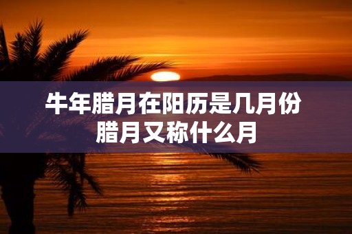 牛年腊月在阳历是几月份 腊月又称什么月