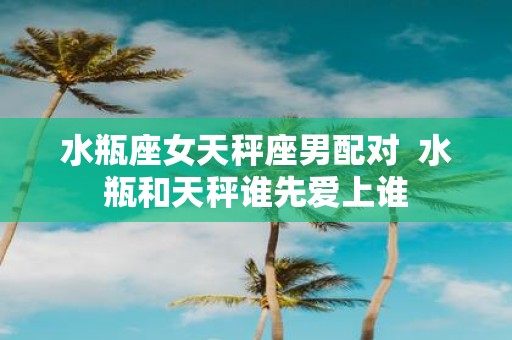水瓶座女天秤座男配对 水瓶和天秤谁先爱上谁