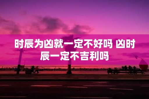 时辰为凶就一定不好吗 凶时辰一定不吉利吗