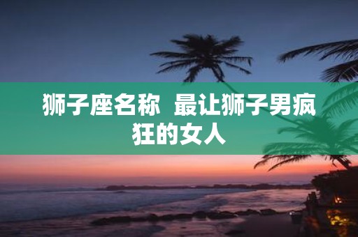 狮子座名称 最让狮子男疯狂的女人