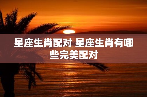 星座生肖配对 星座生肖有哪些完美配对