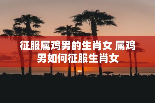 征服属鸡男的生肖女 属鸡男如何征服生肖女