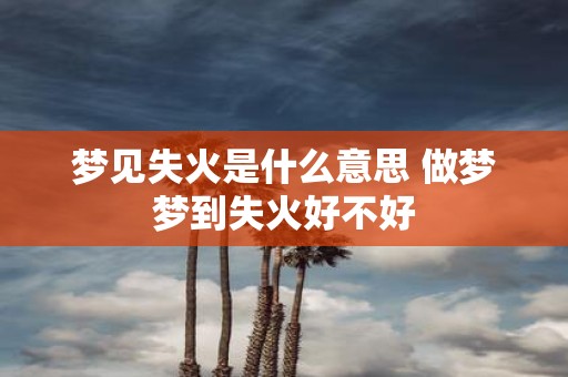 梦见失火是什么意思 做梦梦到失火好不好