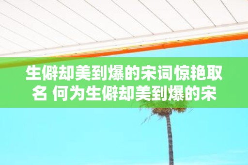 生僻却美到爆的宋词惊艳取名 何为生僻却美到爆的宋词