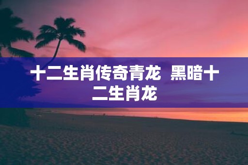 十二生肖传奇青龙 黑暗十二生肖龙