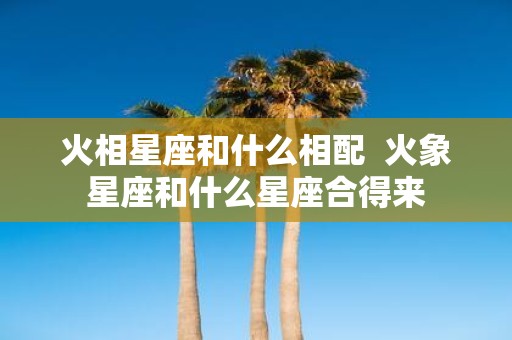 火相星座和什么相配 火象星座和什么星座合得来