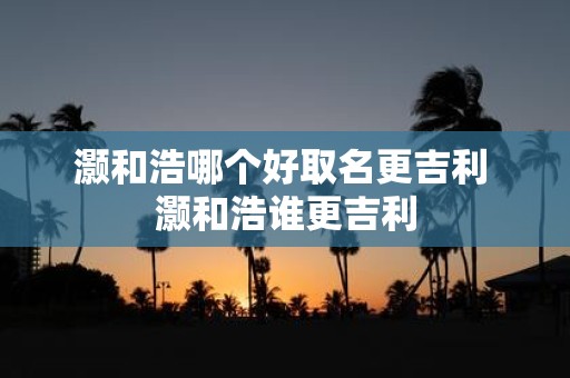 灏和浩哪个好取名更吉利 灏和浩谁更吉利