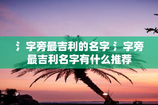 氵字旁最吉利的名字 氵字旁最吉利名字有什么推荐