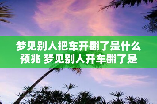 梦见别人把车开翻了是什么预兆 梦见别人开车翻了是什么象征