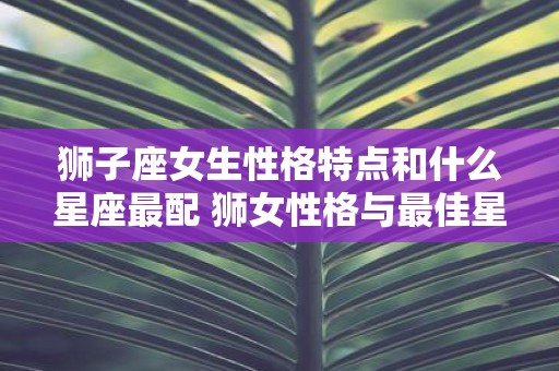 狮子座女生性格特点和什么星座最配 狮女性格与最佳星座