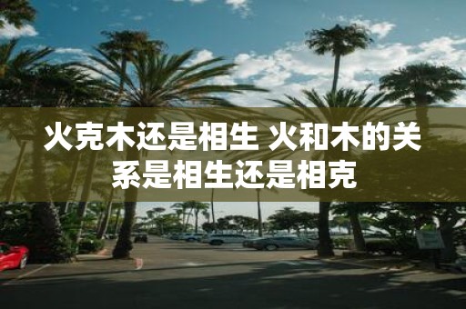 火克木还是相生 火和木的关系是相生还是相克