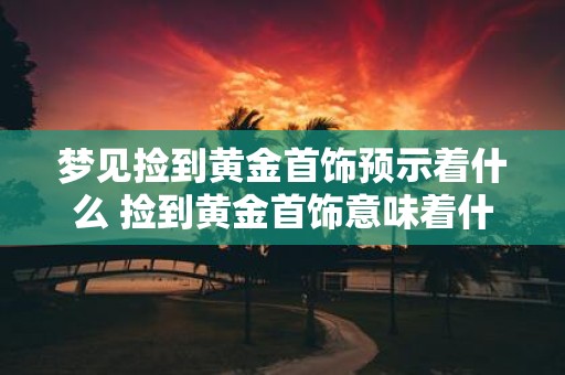梦见捡到黄金首饰预示着什么 捡到黄金首饰意味着什么
