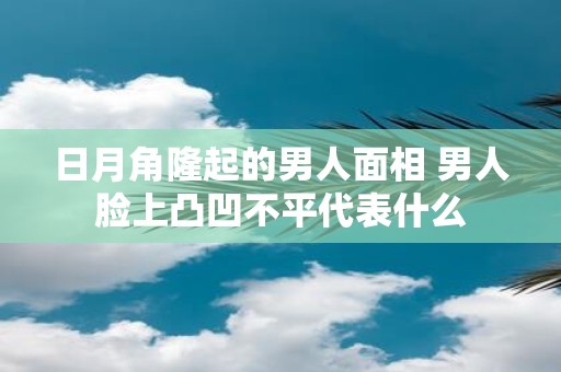 日月角隆起的男人面相 男人脸上凸凹不平代表什么
