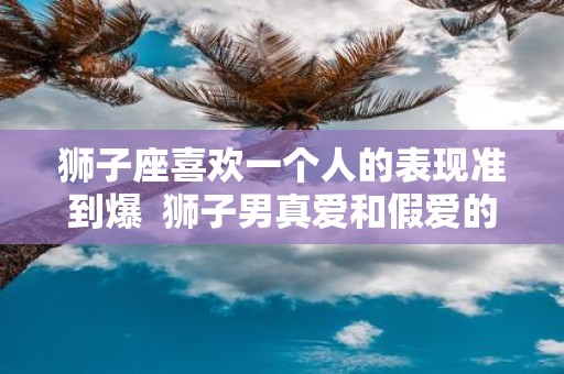 狮子座喜欢一个人的表现准到爆 狮子男真爱和假爱的区别
