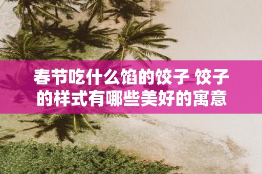 春节吃什么馅的饺子 饺子的样式有哪些美好的寓意