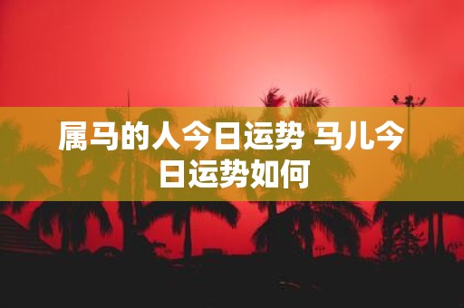 属马的人今日运势 马儿今日运势如何