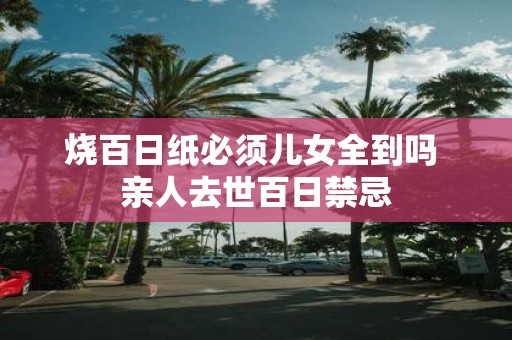 烧百日纸必须儿女全到吗 亲人去世百日禁忌