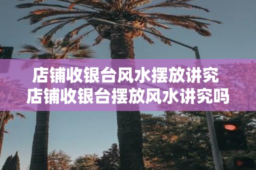 店铺收银台风水摆放讲究 店铺收银台摆放风水讲究吗