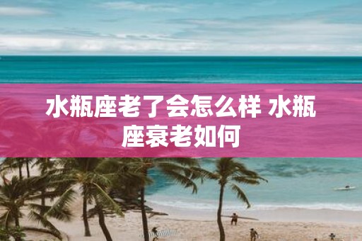 水瓶座老了会怎么样 水瓶座衰老如何