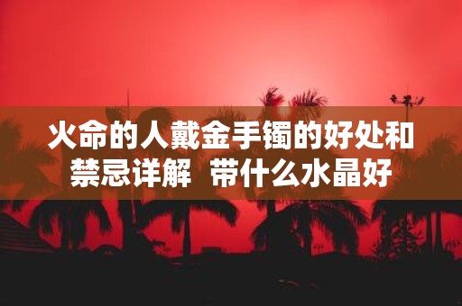 火命的人戴金手镯的好处和禁忌详解 带什么水晶好