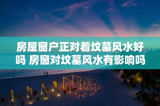房屋窗户正对着坟墓风水好吗 房窗对坟墓风水有影响吗