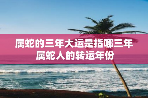 属蛇的三年大运是指哪三年 属蛇人的转运年份