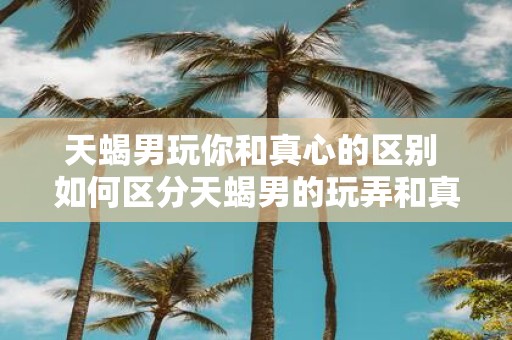 天蝎男玩你和真心的区别 如何区分天蝎男的玩弄和真心