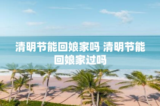 清明节能回娘家吗 清明节能回娘家过吗