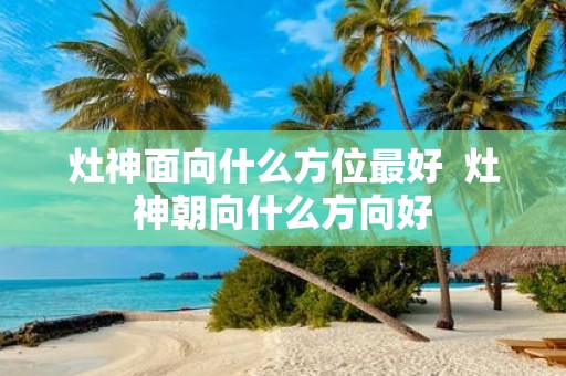 灶神面向什么方位最好 灶神朝向什么方向好