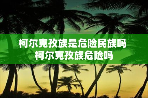 柯尔克孜族是危险民族吗 柯尔克孜族危险吗