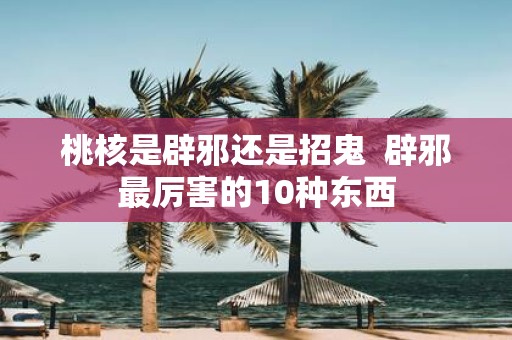 桃核是辟邪还是招鬼 辟邪最厉害的10种东西