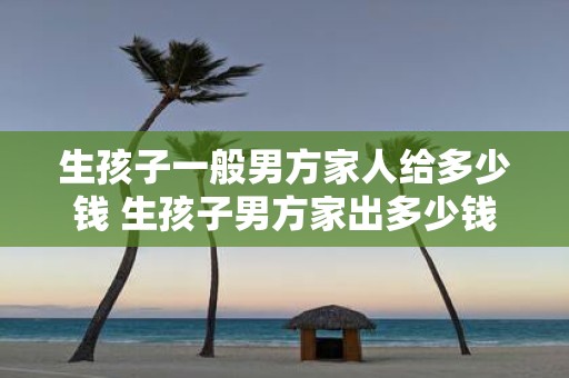 生孩子一般男方家人给多少钱 生孩子男方家出多少钱