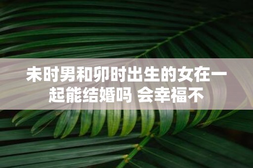 未时男和卯时出生的女在一起能结婚吗 会幸福不
